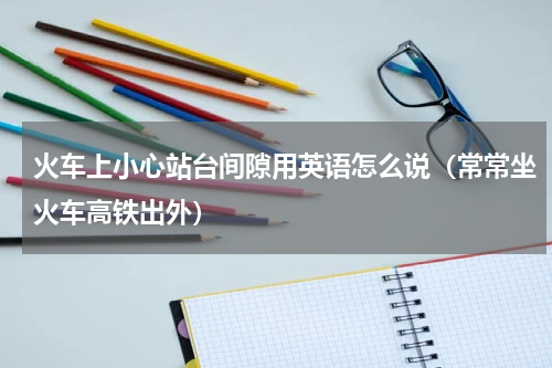 火车上小心站台间隙用英语怎么说（常常坐火车高铁出外）