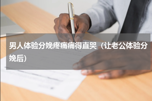 男人体验分娩疼痛痛得直哭（让老公体验分娩后）