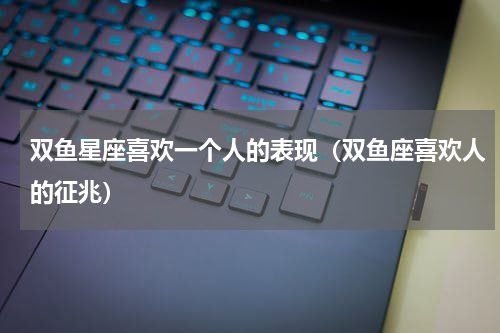 双鱼星座喜欢一个人的表现（双鱼座喜欢人的征兆）