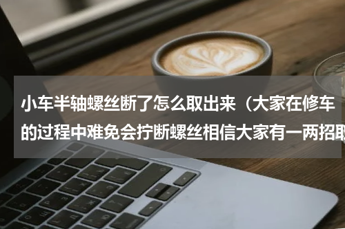 小车半轴螺丝断了怎么取出来（大家在修车的过程中难免会拧断螺丝相信大家有一两招取断螺丝方法）