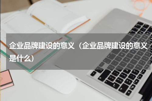 企业品牌建设的意义（企业品牌建设的意义是什么）