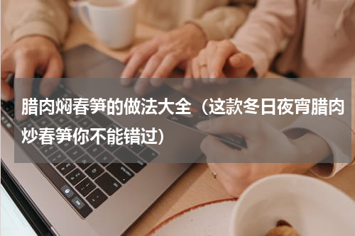 腊肉焖春笋的做法大全（这款冬日夜宵腊肉炒春笋你不能错过）