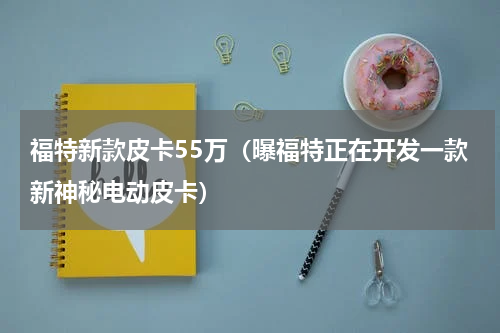 福特新款皮卡55万（曝福特正在开发一款新神秘电动皮卡）