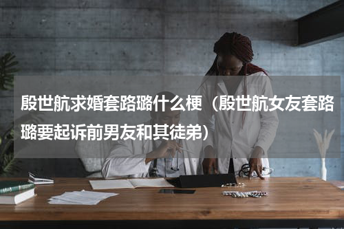 殷世航求婚套路璐什么梗（殷世航女友套路璐要起诉前男友和其徒弟）