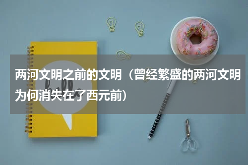 两河文明之前的文明（曾经繁盛的两河文明为何消失在了西元前）