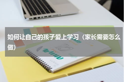 如何让自己的孩子爱上学习（家长需要怎么做）