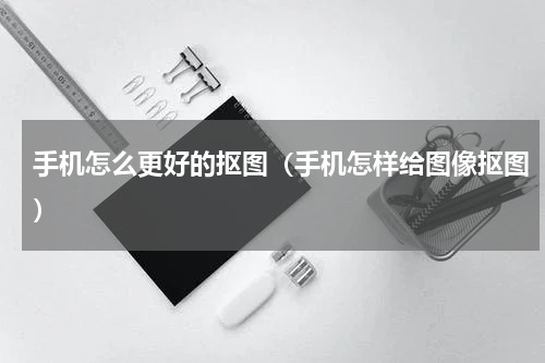 手机怎么更好的抠图（手机怎样给图像抠图）