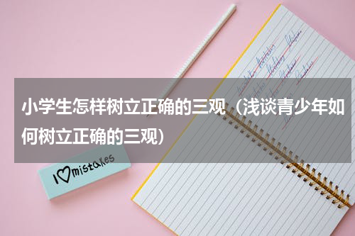 小学生怎样树立正确的三观（浅谈青少年如何树立正确的三观）