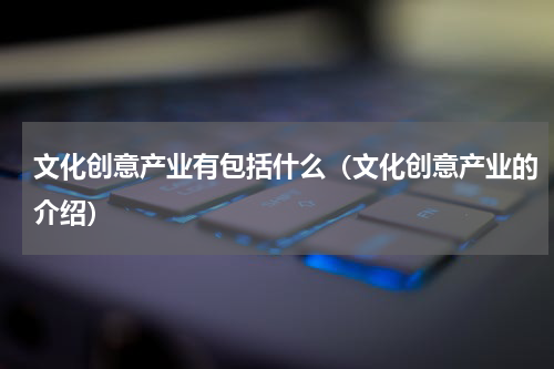 文化创意产业有包括什么（文化创意产业的介绍）