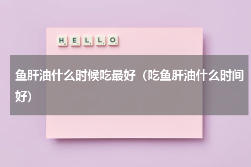 鱼肝油什么时候吃最好（吃鱼肝油什么时间好）