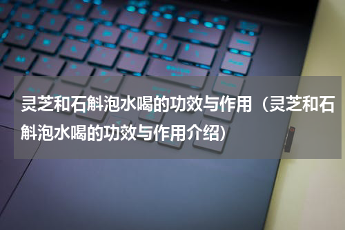 灵芝和石斛泡水喝的功效与作用（灵芝和石斛泡水喝的功效与作用介绍）