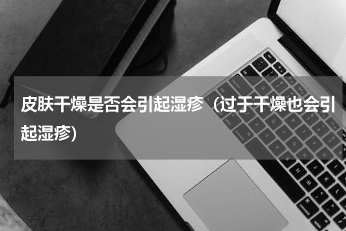 皮肤干燥是否会引起湿疹（过于干燥也会引起湿疹）