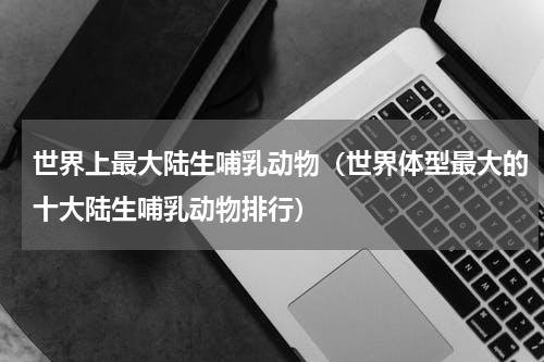 世界上最大陆生哺乳动物（世界体型最大的十大陆生哺乳动物排行）