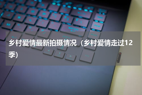 乡村爱情最新拍摄情况（乡村爱情走过12季）