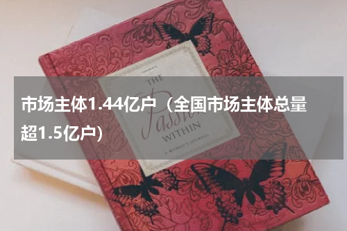 市场主体1.44亿户（全国市场主体总量超1.5亿户）