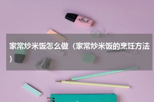 家常炒米饭怎么做（家常炒米饭的烹饪方法）