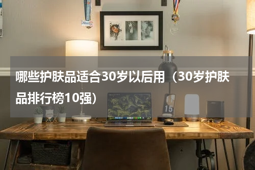 哪些护肤品适合30岁以后用（30岁护肤品排行榜10强）