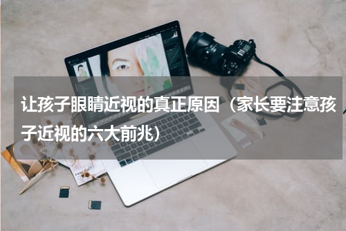 让孩子眼睛近视的真正原因（家长要注意孩子近视的六大前兆）