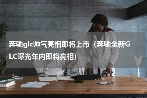 奔驰glc帅气亮相即将上市（奔驰全新GLC曝光年内即将亮相）