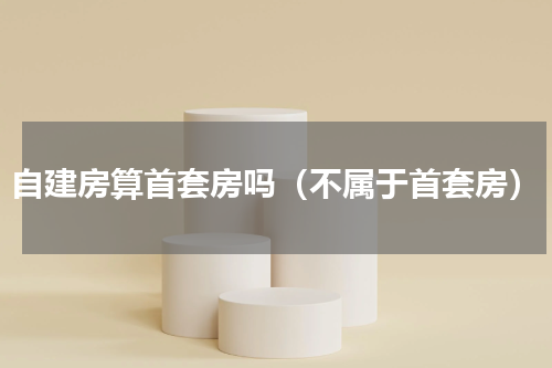 自建房算首套房吗（不属于首套房）