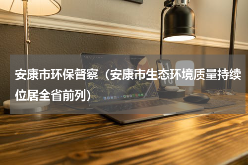 安康市环保督察（安康市生态环境质量持续位居全省前列）