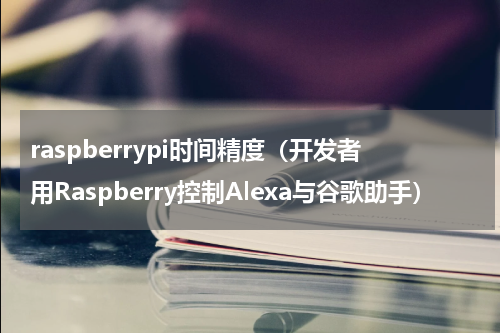 raspberrypi时间精度（开发者用Raspberry控制Alexa与谷歌助手）