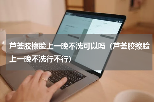 芦荟胶擦脸上一晚不洗可以吗（芦荟胶擦脸上一晚不洗行不行）