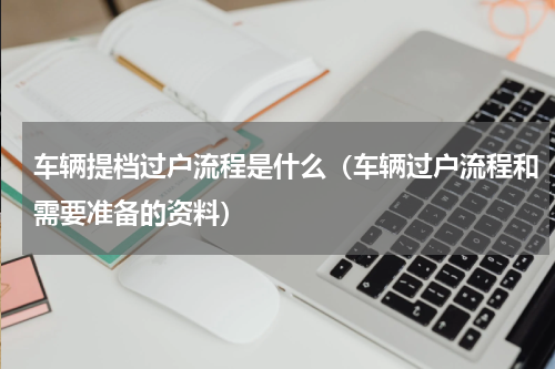 车辆提档过户流程是什么（车辆过户流程和需要准备的资料）