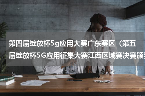 第四届绽放杯5g应用大赛广东赛区（第五届绽放杯5G应用征集大赛江西区域赛决赛颁奖仪式在江西举行）