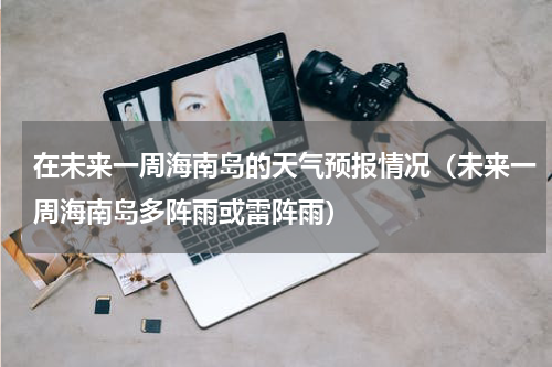在未来一周海南岛的天气预报情况（未来一周海南岛多阵雨或雷阵雨）