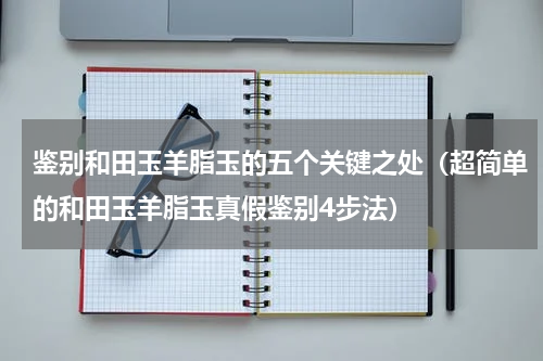 鉴别和田玉羊脂玉的五个关键之处（超简单的和田玉羊脂玉真假鉴别4步法）