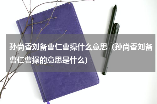 孙尚香刘备曹仁曹操什么意思（孙尚香刘备曹仁曹操的意思是什么）