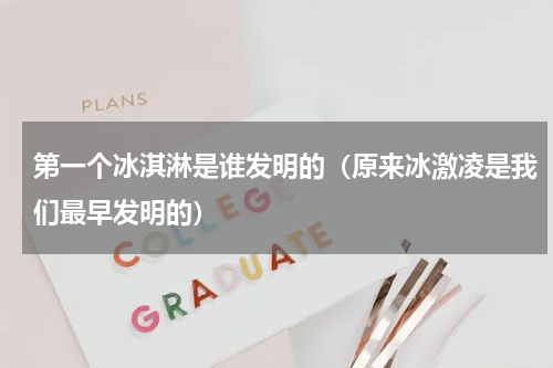 第一个冰淇淋是谁发明的（原来冰激凌是我们最早发明的）