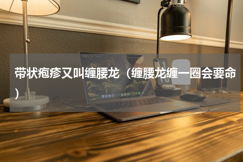 带状疱疹又叫缠腰龙（缠腰龙缠一圈会要命）