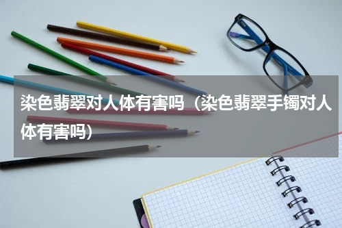 染色翡翠对人体有害吗（染色翡翠手镯对人体有害吗）