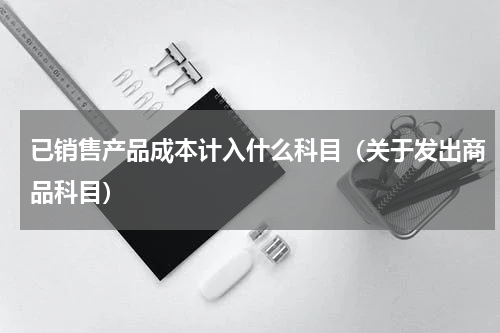 已销售产品成本计入什么科目（关于发出商品科目）