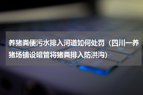 养猪粪便污水排入河道如何处罚（四川一养猪场铺设暗管将猪粪排入防洪沟）