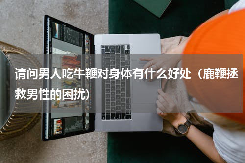 请问男人吃牛鞭对身体有什么好处（鹿鞭拯救男性的困扰）