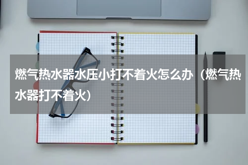 燃气热水器水压小打不着火怎么办（燃气热水器打不着火）