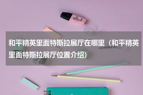 和平精英里面特斯拉展厅在哪里（和平精英里面特斯拉展厅位置介绍）