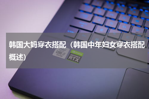 韩国大妈穿衣搭配（韩国中年妇女穿衣搭配概述）