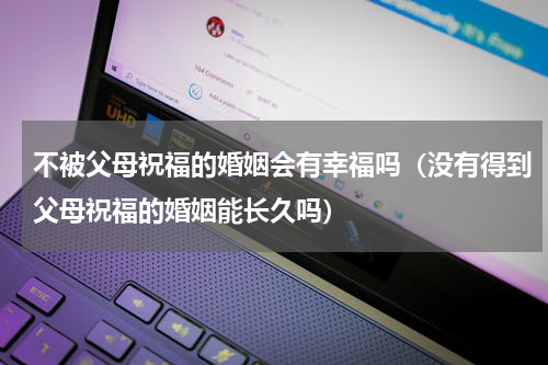 不被父母祝福的婚姻会有幸福吗（没有得到父母祝福的婚姻能长久吗）