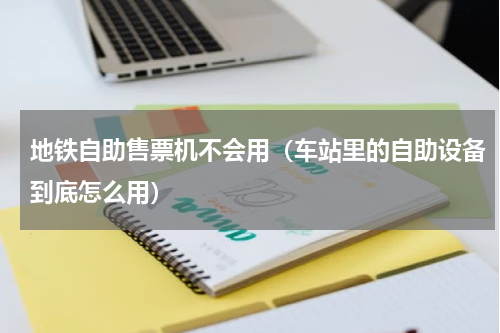 地铁自助售票机不会用（车站里的自助设备到底怎么用）