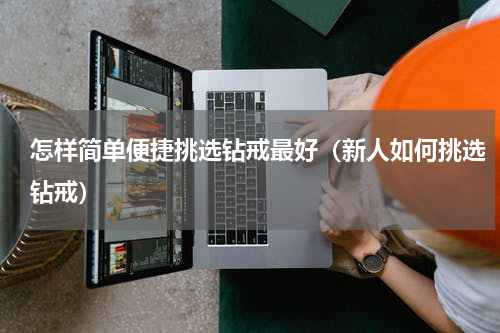 怎样简单便捷挑选钻戒最好（新人如何挑选钻戒）