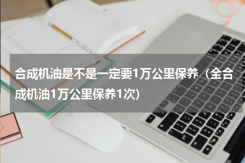 合成机油是不是一定要1万公里保养（全合成机油1万公里保养1次）
