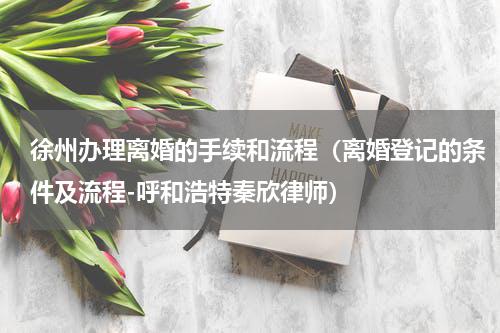 徐州办理离婚的手续和流程（离婚登记的条件及流程-呼和浩特秦欣律师）
