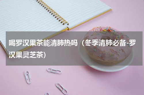 喝罗汉果茶能清肺热吗（冬季清肺必备-罗汉果灵芝茶）