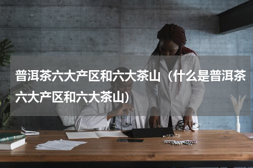 普洱茶六大产区和六大茶山（什么是普洱茶六大产区和六大茶山）