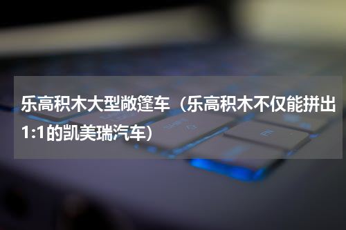 乐高积木大型敞篷车（乐高积木不仅能拼出1:1的凯美瑞汽车）
