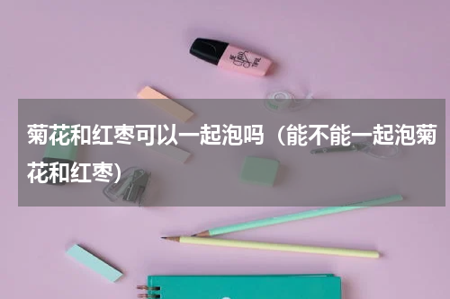 菊花和红枣可以一起泡吗（能不能一起泡菊花和红枣）
